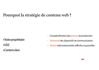 Pourquoi la stratégie de contenu web ?



                        ‣   Complexiﬁcation des process de production
•Texte propriétaire     ‣   Technicité des dispositifs de communication
•UGC                    ‣   Tâches informationnelles diﬃciles à quantiﬁer

•Contenu tiers
 