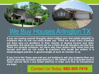 We Buy Houses Arlington TX
If you are having second thoughts about selling your real estate property to
investors then no one can really blame you. There are really many investors
out there who are predatory in their manner of buying houses and other
properties. But what you should not do is think that all investors are like that.
There are actually investors out there who treat sellers fairly when they buy
houses and who do not resort to practices that would put sellers in a
disadvantaged position. A good example of such an investor is us.
If you live in the Texas area and you are looking to sell your property then you
should seriously consider approaching us. We adhere to all real estate laws in
Texas and we have a real estate attorney to make sure that all transactions
are legal.
Contact Us Today: 682-305-7419
 