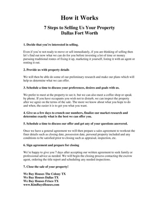 How it Works 
7 Steps to Selling Us Your Property 
Dallas Fort Worth 
1. Decide that you’re interested in selling. 
Even if you’re not ready to move or sell immediately, if you are thinking of selling then 
let’s find out now what we can do for you before investing a lot of time or money 
pursuing traditional routes of fixing it up, marketing it yourself, listing it with an agent or 
renting it out. 
2. Provide us with property details 
We will then be able do some of our preliminary research and make our plans which will 
help us determine what we can offer. 
3. Schedule a time to discuss your preferences, desires and goals with us. 
We prefer to meet at the property to see it, but we can also meet a coffee shop or speak 
by phone. If you have occupants you wish not to disturb, we can inspect the property 
after we agree on the terms of the sale. The more we know about what you hope to do 
and when, the easier it is to get you what you want. 
4. Give us a few days to crunch our numbers, finalize our market research and 
determine exactly what is the best we can offer you. 
5. Schedule a time to discuss our offer and get any of your questions answered. 
Once we have a general agreement we will then prepare a sales agreement to workout the 
finer details such as closing date, possession date, personal property included and any 
conditions to be satisfied prior to closing such as appraisal, inspection, etc. 
6. Sign agreement and prepare for closing 
We’re happy to give you 7 days after accepting our written agreement to seek family or 
professional advice as needed. We will begin the closing process contacting the escrow 
agent, ordering the title report and scheduling any needed inspections. 
7. Close the sale of your property! 
We Buy Houses The Colony TX 
We Buy Houses Dallas TX 
We Buy Houses Frisco TX 
www.KimBuysHouses.com 
