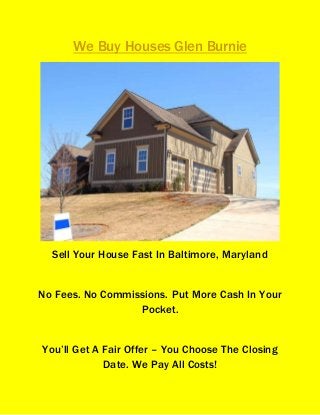 We Buy Houses Glen Burnie
Sell Your House Fast In Baltimore, Maryland
No Fees. No Commissions. Put More Cash In Your
Pocket.
You’ll Get A Fair Offer – You Choose The Closing
Date. We Pay All Costs!
 