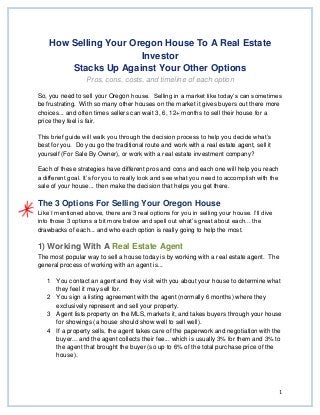 1
How Selling Your Oregon House To A Real Estate
Investor
Stacks Up Against Your Other Options
Pros, cons, costs, and timeline of each option
So, you need to sell your Oregon house. Selling in a market like today’s can sometimes
be frustrating. With so many other houses on the market it gives buyers out there more
choices... and often times sellers can wait 3, 6, 12+ months to sell their house for a
price they feel is fair.
This brief guide will walk you through the decision process to help you decide what’s
best for you. Do you go the traditional route and work with a real estate agent, sell it
yourself (For Sale By Owner), or work with a real estate investment company?
Each of these strategies have different pros and cons and each one will help you reach
a different goal. It’s for you to really look and see what you need to accomplish with the
sale of your house... then make the decision that helps you get there.
The 3 Options For Selling Your Oregon House
Like I mentioned above, there are 3 real options for you in selling your house. I’ll dive
into those 3 options a bit more below and spell out what’s great about each... the
drawbacks of each... and who each option is really going to help the most.
1) Working With A Real Estate Agent
The most popular way to sell a house today is by working with a real estate agent. The
general process of working with an agent is...
1 You contact an agent and they visit with you about your house to determine what
they feel it may sell for.
2 You sign a listing agreement with the agent (normally 6 months) where they
exclusively represent and sell your property.
3 Agent lists property on the MLS, markets it, and takes buyers through your house
for showings (a house should show well to sell well).
4 If a property sells, the agent takes care of the paperwork and negotiation with the
buyer... and the agent collects their fee... which is usually 3% for them and 3% to
the agent that brought the buyer (so up to 6% of the total purchase price of the
house).
 