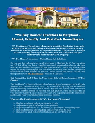 “We Buy Houses” Investors In Maryland –
  Honest, Friendly And Fast Cash Home Buyers

“We Buy Houses” investors are known for providing hassle free home sales
 experience and fast cash closing solutions to homeowners who are facing
foreclosure, divorce, probate, or any other problem. They assure to manage
   all the necessary home repairing and renovations themselves and give
                 customers the best value for their property.

 “We Buy Houses” Investors – Quick Home Sale Solutions

Do you need fast cash and want to sell your home in Maryland for it? Are you getting
worried that selling your house through conventional property channels may take more
time? Are you concerned that your loan approval may fall flat, banks may need expensive
repairs for paying your mortgage loan, and house buyers may come up with a long list of
unfair demands? Your concerns are genuine. Luckily, you can find an easy solution to all
these problems with “We Buy Houses” investors in Maryland.

Get Competitive Cash Offers On Your Home Sale With An Assurance Of Fast
Closing

“We Buy Homes” in Maryland investors have been serving to homeowners in the Virginia,
Maryland and Columbia for many years. They are ready to buy every kind of residential
property including townhouses, rental houses, duplexes, and condos from homeowners
directly and sell them quickly for ensuring easy cash payment. If you have decided to sell
your house to “We Buy Houses” investors you can save on paying real estate commissions
and fees, and receive your cash payment as soon as possible.

What Are The Positive Aspects Of “We Buy Houses” Investors?

      They buy your house and pay you the value in cash
      They don't charge you anything for closing the deal
      They buy your home “As Is” – no cleaning, no painting and no repairing costs
      They don't make you wait for getting loan approvals from the bank
      They give you quick cash offers so that you can get on with your life
 