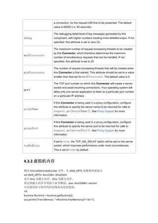 a connection, for the request URI line to be presented. The default
                      value is 60000 (i.e. 60 seconds).

                      The debugging detail level of log messages generated by this
debug                 component, with higher numbers creating more detailed output. If not
                      specified, this attribute is set to zero (0).

                      The maximum number of request processing threads to be created
                      by this Connector, which therefore determines the maximum
maxProcessors
                      number of simultaneous requests that can be handled. If not
                      specified, this attribute is set to 20.

                      The number of request processing threads that will be created when
minProcessors         this Connector is first started. This attribute should be set to a value
                      smaller than that set for maxProcessors. The default value is 5.

                      The TCP port number on which this Connector will create a server




                                                                s
                      socket and await incoming connections. Your operating system will
port
                      allow only one server application to listen to a particular port number
                                                lu
                      on a particular IP address.

                      If this Connector is being used in a proxy configuration, configure
                                     ha
                      this attribute to specify the server name to be returned for calls to
proxyName
                      request.getServerName(). See Proxy Support for more
                      information.
                     p

                      If this Connector is being used in a proxy configuration, configure
                  ce


                      this attribute to specify the server port to be returned for calls to
proxyPort
                      request.getServerPort(). See Proxy Support for more
                      information.
         bu



                      If set to true, the TCP_NO_DELAY option will be set on the server
tcpNoDelay            socket, which improves performance under most circumstances.
                      This is set to true by default.



4.3.2 虚拟机内存 

修改 tomcatbincatalina.bat 文件，在 JAVA_OPTS 变量使用前加入 
set JAVA_OPTS=‐Xms128m ‐Xmx256m 
其中 Xms 为最小内存，Xmx 为最大内存。 
设定的最大内存可用如下命令测试：java ‐Xmx1048m ‐version 
可以使用如下程序代码实现对内存的监控： 
<% 
Runtime lRuntime = Runtime.getRuntime(); 
out.println("Free Memory: "+lRuntime.freeMemory()+"<br>"); 
 