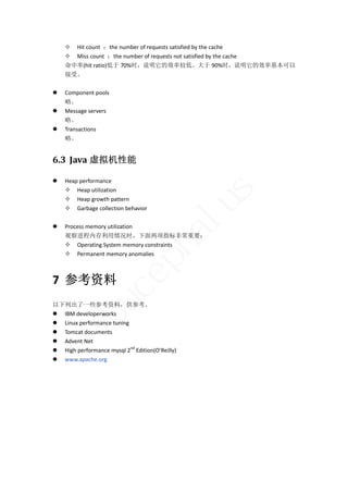  Hit count  ：the number of requests satisfied by the cache 
     Miss count  ：the number of requests not satisfied by the cache 
    命中率(hit ratio)低于 70%时，说明它的效率较低。大于 90%时，说明它的效率基本可以
    接受。 
     
   Component pools 
    略。 
   Message servers 
    略。 
   Transactions 
    略。 


6.3 Java 虚拟机性能	

   Heap performance 
     Heap utilization 




                                                   s
     Heap growth pattern 




     Garbage collection behavior 
     
    Process memory utilization 
                                                  lu
                                     ha
    观察进程内存利用情况时，下面两项指标非常重要： 
     Operating System memory constraints 
     Permanent memory anomalies 
                        p
                     ce


7 参考资料 
          bu



以下列出了一些参考资料，供参考。 
 IBM developerworks 
 Linux performance tuning 
 Tomcat documents 
 Advent Net 
 High performance mysql 2nd Edition(O’Reilly) 
 www.apache.org 
 
