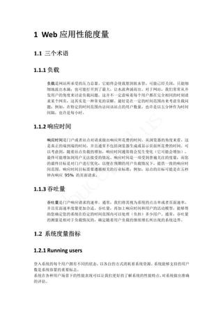 1 Web 应用性能度量 

1.1 三个术语	

1.1.1 负载 

     负载是网站所承受的压力总量。它始终会使我想到软水管，可能已经关闭，只能细
     细地流出水滴；也可能打开到了最大，让水流奔涌而出。对于网站，我们常常从并
     发用户的角度来讨论负载问题，这并不一定意味着每个用户都在完全相同的时刻请
     求某个网页，这其实是一种常见的误解。最好是在一定的时间范围内来考虑负载问
     题；例如，在特定的时间范围内访问该站点的用户数量，也许是以五分钟作为时间
     间隔，也许是每小时。




                            s
1.1.2 响应时间 
                        lu
     响应时间是门户或者站点对请求做出响应所花费的时间。从浏览器的角度来看，这
     是真正的端到端的时间，并且通常不包括浏览器生成或显示页面所花费的时间。可
                       ha
     以考虑到，随着站点负载的增加，响应时间通常将会发生变化（它可能会增加），
     最终可能增加到用户无法接受的情况。响应时间是一项受到普遍关注的度量，而您
     的最终目标是对门户进行优化，以便在预期的用户负载情况下，提供一致的响应时
                 p

     间范围。响应时间目标需要遵循相关的行业标准；例如，站点的目标可能是在五秒
     钟内响应 95% 的页面请求。
              ce


1.1.3 吞吐量 
       bu




     吞吐量是门户响应请求的速率。通常，我们将其视为系统的点击率或者页面速率，
     并且页面速率度量更加合适。吞吐量，再加上响应时间和用户的活动模型，能够帮
     助您确定您的系统在给定的时间范围内可以处理（负担）多少用户。通常，吞吐量
     的测量是相对于负载情况的，确定随着用户负载的继续增长所出现的系统边界。


1.2 系统度量指标	

1.2.1 Running users 

登入系统的每个用户拥有不同的状态，以各自的方式消耗着系统资源。系统能够支持的用户
数是系统容量的重要标志。 
系统在各种用户场景下的性能表现可以让我们更好的了解系统的性能特点，对系统做出准确
的评估。 
 