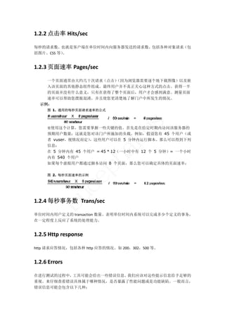 1.2.2 点击率 Hits/sec 

每秒的请求数。也就是客户端在单位时间内向服务器发送的请求数。包括各种对象请求（包
括图片、CSS 等）。 


1.2.3 页面速率 Pages/sec 

    一个页面通常由大约几十次请求（点击）
                     （因为浏览器需要逐个地下载图像）以及嵌
    入该页面的其他静态组件组成。最终用户并不真正关心这种方式的点击。获得一半
    的页面并没有什么意义，只有在获得了整个页面后，用户才会感到满意。测量页面
    速率可以帮助您摆脱混淆，并且使您更清楚地了解门户中所发生的情况。
  示例：
     图 1. 通用的每秒页面请求速率的公式




                                    s
     要使用这个计算，您需要掌握一些关键的值。首先是在给定时期内访问该服务器的


     者 vuser，视情况而定）
     信息：
                             lu
     预期用户数量；这就是您对该门户所施加的负载。例如，假设您有 45 个用户（或
                   ，这些用户可以在 5 分钟内运行脚本。那么可以得到下列
                       ha
     在 5 分钟内有 45 个用户 = 45 * 12（一小时中有 12 个 5 分钟）= 一个小时
     内有 540 个用户
     如果每个虚拟用户都通过脚本访问 8 个页面，那么您可以确定具体的页面速率：
                   p

     图 2. 每秒页面速率的示例
                ce
       bu



1.2.4 每秒事务数  Trans/sec   

单位时间内用户定义的 transaction 数量。表明单位时间内系统可以完成多少个定义的事务，
在一定程度上反应了系统的处理能力。 


1.2.5 Http response 

http 请求应答情况，包括各种 http 应答的情况。如 200，302，500 等。 


1.2.6 Errors 

在进行测试的过程中，工具可能会给出一些错误信息。我们应该对这些提示信息给予足够的
重视。来仔细查看错误具体属于哪种情况，是否暴露了性能问题或是功能缺陷。一般而言，
错误信息可能会包含以下几种： 
 