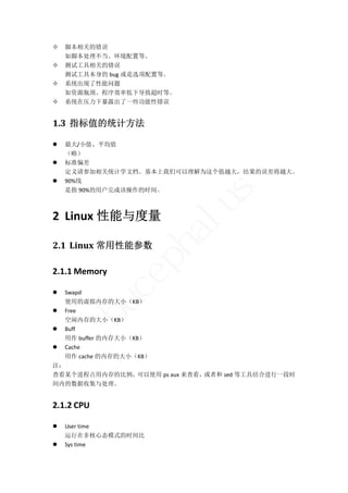    脚本相关的错误 
    如脚本处理不当、环境配置等。 
   测试工具相关的错误 
    测试工具本身的 bug 或是选项配置等。 
   系统出现了性能问题 
    如资源瓶颈、程序效率低下导致超时等。 
   系统在压力下暴露出了一些功能性错误 


1.3 指标值的统计方法	

   最大/小值、平均值 
    （略） 
   标准偏差 
    定义请参加相关统计学文档。基本上我们可以理解为这个值越大，结果的误差将越大。 
   90%线 
    是指 90%的用户完成该操作的时间。 




                                  s
2 Linux 性能与度量               lu
                     ha
2.1 Linux 常用性能参数	
                p

2.1.1 Memory 
             ce


 Swapd   
  使用的虚拟内存的大小（KB） 
       bu



 Free 
  空闲内存的大小（KB） 
 Buff 
  用作 buffer 的内存大小（KB） 
 Cache 
  用作 cache 的内存的大小（KB） 
注： 
查看某个进程占用内存的比例，      可以使用 ps aux 来查看，或者和 sed 等工具结合进行一段时
间内的数据收集与处理。 


2.1.2 CPU 

   User time 
    运行在非核心态模式的时间比 
   Sys time 
 