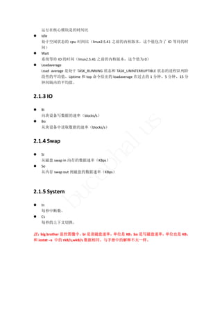 运行在核心模块是的时间比 
   Idle 
    处于空闲状态的 cpu 时间比（linux2.5.41 之前的内核版本，这个值包含了 IO 等待的时
    间） 
   Wait 
    系统等待 IO 的时间（linux2.5.41 之前的内核版本，这个值为 0） 
   Loadaverage 
    Load  average 是处于 TASK_RUNNING 状态和 TASK_UNINTERRUPTIBLE 状态的进程队列阶
    段性的平均值。Uptime 和 top 命令给出的 loadaverage 在过去的 1 分钟、5 分钟、15 分
    钟间隔内的平均值。 


2.1.3 IO 

   Bi 
    向块设备写数据的速率（blocks/s） 





                                           s
    Bo 
    从块设备中读取数据的速率（blocks/s） 


2.1.4 Swap 
                                   lu
                            ha
   Si 
    从磁盘 swap in 内存的数据速率（KBps） 
   So 
                   p

    从内存 swap out 到磁盘的数据速率（KBps） 
                ce


 


2.1.5 System 
        bu




   In 
    每秒中断数。 
   Cs 
    每秒的上下文切换。 
 
注：big brother 监控图像中，bi 是读磁盘速率，单位是 KB，bo 是写磁盘速率，单位也是 KB。 
和 iostat –x  中的 rkB/s,wkB/s 数据相同。与手册中的解释不太一样。 
 
 
 