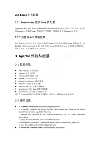 2.2 Linux 相关设置	

2.2.1 Loadrunner 监控 linux 的配置 

Loadrunner 利用 linux 系统中的 xinetd 服务来取得 linux 系统的相关统计信息。因此，要想使
用 loadrunner 来监控 linux，需要进行相关配置，详细做法请参考 loadrunner 手册。 


2.2.2 其他服务与性能监控 

除了系统命令的方式。其他工具也可以利用 linux 的相关服务来取得 linux 系统的参数。如
QALoad（美国 compuware 公司）就是利用了 snmp 协议来获取 linux 相关的系统性能信息。
如果有需要，请参考相关工具文档即可。 




                                                                      s
3 Apache 性能与度量 

3.1 性能参数	
                                                         lu
                                           ha
 Total Accesses  总的访问量 
 Total KBs  总的吞吐量 
                           p

 CPU Load CPU 负载百分数 
 Uptime  启动以来的时间 
                        ce


 Requests Per Second  每秒请求数 
 Bytes Per Second  每秒字节数 
 Bytes Per Req  每个请求的 byte 数 
          bu



 Busy Workers  处于 busy 状态的线程数 
 Idle Workers  处于 idle 状态的线程数 
通过查看 apache 的各个性能参数的指标值，我们可以获得 apache 负载情况。 


3.2 相关设置	

   To Enable the Server Status, follow the steps given below:   
    1.  In  Apache's  httpd.conf  file,  locate  "Location  /server‐status"  tag.  If  you  are  not  able  to 
    locate the server‐status tag, do the following 
    2.  Remove  the  comment  in  the  Location/Server‐status  tag,  to  Enable  SetHandler 
    server‐status 
    3.Change the attribute "deny from all" to "Allow from all"
    4. Remove the comment in "LoadModule status_module modules/mod_status.so".
    5. Save the conf file and restart the Apache Server
   To enable the Extended-status, follow the steps given below:
 