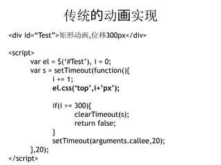 传统的动画实现
<div id=“Test”>矩形动画,位移300px</div>

<script>
       var el = $(‘#Test’), i = 0;
       var s = setTimeout(function(){
              i += 1;
              el.css(‘top’,i+’px’);

                if(i >= 300){
                        clearTimeout(s);
                        return false;
                }
                setTimeout(arguments.callee,20);
       },20);
</script>
 
