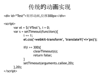 传统的动画实现
<div id=“Test”>矩形动画,位移300px</div>

<script>
       var el = $(‘#Test’), i = 0;
       var s = setTimeout(function(){
              i += 1;
              el.css('-webkit-transform', 'translateY('+i+'px)');

                if(i >= 300){
                        clearTimeout(s);
                        return false;
                }
                setTimeout(arguments.callee,20);
       },20);
</script>
 