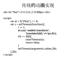传统的动画实现
<div id=“Test”>矩形动画,位移300px</div>

<script>
       var el = $(‘#Test’), i = 0;
       var s = setTimeout(function(){
              i += 1;
              el.css(‘-webkit-transform’,
                      'translate3d(0,'+i+'px,0)');
              if(i >= 300){
                      clearTimeout(s);
                      return false;
              }
              setTimeout(arguments.callee,20);
       },20);
</script>
 