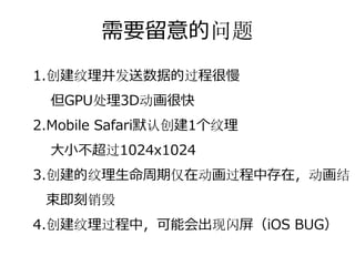 需要留意的问题
1.创建纹理并发送数据的过程很慢
 但GPU处理3D动画很快
2.Mobile Safari默认创建1个纹理
 ⼤⼩不超过1024x1024
3.创建的纹理⽣命周期仅在动画过程中存在，动画结
 束即刻销毁
4.创建或销毁纹理过程中，可能会出现闪屏
 （BUG）
 