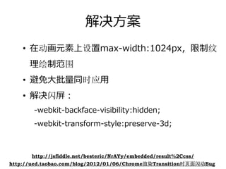 解决⽅案
    • 在动画元素上设置max-width:1024px，限制纹
      理绘制范围
    • 避免⼤批量同时应⽤
    • 解决闪屏：
       -webkit-backface-visibility:hidden;
       -webkit-transform-style:preserve-3d;



       http://jsfiddle.net/besteric/NrAYy/embedded/result%2Ccss/
http://ued.taobao.com/blog/2012/01/06/Chrome渲染Transition时页面闪动Bug
 