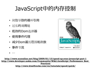 JavaScript中的内存控制
      • 闭包导致循环引⽤
      • 闭包导致过长的调⽤链
      • 使⽤事件代理
      • 低效的Dom选择器
      • 减少Dom遍历范围和次数
      • 事件节流
      • …
   http://www.nczonline.net/blog/2009/01/13/speed-up-your-javascript-part-1
http://www.developer.nokia.com/Community/Wiki/JavaScript_Performance_Best_
                                  Practices
            http://www.html5rocks.com/en/tutorials/speed/quick/
 