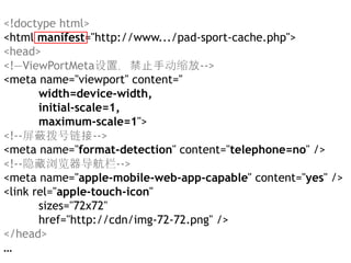 <!doctype html>
<html manifest="http://www.../pad-sport-cache.php">
<head>
<!—ViewPortMeta设置，禁止手动缩放-->
<meta name="viewport" content="
       width=device-width,
       initial-scale=1,
       maximum-scale=1">
<!--屏蔽拨号链接-->
<meta name="format-detection" content="telephone=no" />
<!--隐藏浏览器导航栏-->
<meta name="apple-mobile-web-app-capable" content="yes" />
<link rel="apple-touch-icon"
       sizes="72x72"
       href="http://cdn/img-72-72.png" />
</head>
…
 