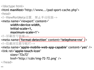 <!doctype html>
<html manifest="http://www.../pad-sport-cache.php">
<head>
<!—ViewPortMeta设置，禁止手动缩放-->
<meta name="viewport" content="
       width=device-width,
       initial-scale=1,
       maximum-scale=1">
<!--屏蔽拨号链接-->
<meta name="format-detection" content="telephone=no" />
<!--隐藏浏览器导航栏-->
<meta name="apple-mobile-web-app-capable" content="yes" />
<link rel="apple-touch-icon"
       sizes="72x72"
       href="http://cdn/img-72-72.png" />
</head>
…
 