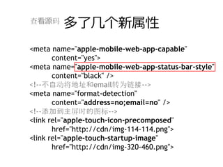 查看源码
         多了⼏个新属性
<meta name="apple-mobile-web-app-capable"
       content="yes">
<meta name="apple-mobile-web-app-status-bar-style"
       content="black" />
<!--不自动将地址和email转为链接-->
<meta name="format-detection"
       content="address=no;email=no" />
<!--添加到主屏时的图标-->
<link rel="apple-touch-icon-precomposed"
       href="http://cdn/img-114-114.png">
<link rel="apple-touch-startup-image"
       href="http://cdn/img-320-460.png">
 