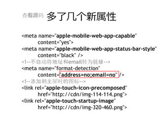 查看源码
         多了⼏个新属性
<meta name="apple-mobile-web-app-capable"
       content="yes">
<meta name="apple-mobile-web-app-status-bar-style"
       content="black" />
<!--不自动将地址和email转为链接-->
<meta name="format-detection"
       content="address=no;email=no" />
<!--添加到主屏时的图标-->
<link rel="apple-touch-icon-precomposed"
       href="http://cdn/img-114-114.png">
<link rel="apple-touch-startup-image"
       href="http://cdn/img-320-460.png">
 