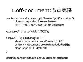 1.off-document:节点克隆
var tmpnode = document.getElementById(‘container’),
      clone = tmpnode.cloneNode(true),
      list = [‘foo’,’bar’,’baz’],elem,contents;

clone.setAttribute(‘width’,’50%’);

for(var i = 0; i<list.length; i++){
       elem = document.createElement(‘div’);
       content = document.createTextNode(list[i]);
       clone.appendChild(elem);
}

original.parentNode.replaceChild(clone,original);
 