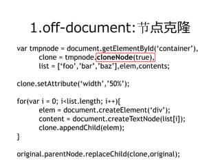 1.off-document:节点克隆
var tmpnode = document.getElementById(‘container’),
      clone = tmpnode.cloneNode(true),
      list = [‘foo’,’bar’,’baz’],elem,contents;

clone.setAttribute(‘width’,’50%’);

for(var i = 0; i<list.length; i++){
       elem = document.createElement(‘div’);
       content = document.createTextNode(list[i]);
       clone.appendChild(elem);
}

original.parentNode.replaceChild(clone,original);
 