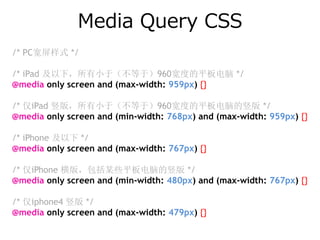 Media Query CSS
/* PC宽屏样式 */

/* iPad 及以下，所有小于（不等于）960宽度的平板电脑 */
@media only screen and (max-width: 959px) {}

/* 仅iPad 竖版，所有小于（不等于）960宽度的平板电脑的竖版 */
@media only screen and (min-width: 768px) and (max-width: 959px) {}

/* iPhone 及以下 */
@media only screen and (max-width: 767px) {}

/* 仅iPhone 横版，包括某些平板电脑的竖版 */
@media only screen and (min-width: 480px) and (max-width: 767px) {}

/* 仅iphone4 竖版 */
@media only screen and (max-width: 479px) {}
 