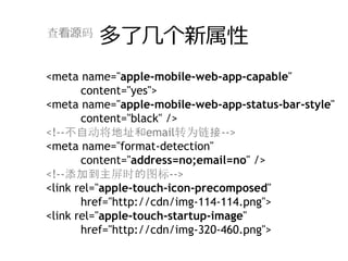 查看源码
         多了⼏个新属性
<meta name="apple-mobile-web-app-capable"
       content="yes">
<meta name="apple-mobile-web-app-status-bar-style"
       content="black" />
<!--不自动将地址和email转为链接-->
<meta name="format-detection"
       content="address=no;email=no" />
<!--添加到主屏时的图标-->
<link rel="apple-touch-icon-precomposed"
       href="http://cdn/img-114-114.png">
<link rel="apple-touch-startup-image"
       href="http://cdn/img-320-460.png">
 