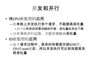 并发和并行
• 纯CPU密集型的应用
– 在单核上并发执行多个请求，不能提高吞吐量
• 由于任务来回场景切换的开销，吞吐量反而会下降

– 只有多核并行运算，才能有效提高吞吐量

• IO密集型的应用
– 由于请求过程中，很多时间都是外部IO操作，
CPU在wait状态，所以并发执行可以有效提高系
统吞吐量

 