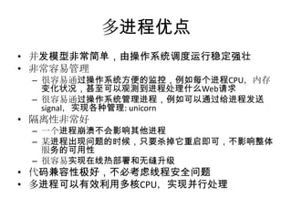 多进程优点
• 并发模型非常简单，由操作系统调度运行稳定强壮
• 非常容易管理
– 很容易通过操作系统方便的监控，例如每个进程CPU，内存
变化状况，甚至可以观测到进程处理什么Web请求
– 很容易通过操作系统管理进程，例如可以通过给进程发送
signal，实现各种管理: unicorn

• 隔离性非常好
– 一个进程崩溃不会影响其他进程
– 某进程出现问题的时候，只要杀掉它重启即可，不影响整体
服务的可用性
– 很容易实现在线热部署和无缝升级

• 代码兼容性极好，不必考虑线程安全问题
• 多进程可以有效利用多核CPU，实现并行处理

 