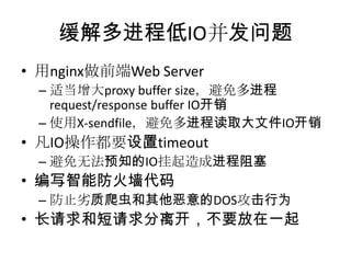 缓解多进程低IO并发问题
• 用nginx做前端Web Server
– 适当增大proxy buffer size，避免多进程
request/response buffer IO开销
– 使用X-sendfile，避免多进程读取大文件IO开销

• 凡IO操作都要设置timeout
– 避免无法预知的IO挂起造成进程阻塞

• 编写智能防火墙代码
– 防止务质爬虫和其他恶意的DOS攻击行为

• 长请求和短请求分离开，不要放在一起

 