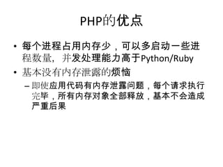 PHP的优点
• 每个进程占用内存少，可以多启动一些进
程数量，并发处理能力高于Python/Ruby
• 基本没有内存泄露的烦恼
– 即使应用代码有内存泄露问题，每个请求执行
完毕，所有内存对象全部释放，基本不会造成
严重后果

 
