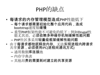 PHP的缺点
• 每请求的内存管理模型造成PHP性能低下

– 每个请求都需要初始化整个应用代码，造成
bootstrap速度很缓慢
– 重型PHP框架性能不可避免的低下：例如Drupal性
能尤其差，必须依赖多种缓存机制缓解性能问题
– PHP社区多采用轻量级框架缓解性能问题
• 由于每请求都彻底释放内存，无法实现进程内跨请求
共享资源，必须使用IPC(进程间通讯方式)
– 通用数据库连接池
– 内存字典表
– 其他昂贵的需要耗时建立的共享资源

 