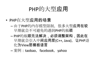 PHP的大型应用
• PHP在大型应用的场景
– 由于PHP的内存模型限制，很多大型应用在较
早期就会不可避免的遇到PHP的瓶颈
– PHP的瓶颈无法解决，必须调整架构，因此在
早期就会引入中间应用层(C++, Java)，让PHP退
化为View层模板语言
– 案例：taobao，facebook，yahoo

 