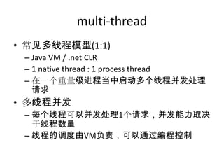 multi-thread
• 常见多线程模型(1:1)
– Java VM / .net CLR
– 1 native thread : 1 process thread
– 在一个重量级进程当中启动多个线程并发处理
请求

• 多线程并发
– 每个线程可以并发处理1个请求，并发能力取决
于线程数量
– 线程的调度由VM负责，可以通过编程控制

 