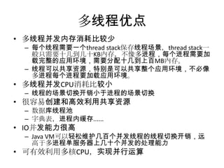 多线程优点
• 多线程并发内存消耗比较少

– 每个线程需要一个thread stack保存线程场景，thread stack一
般只需要十几到几十KB内存，不像多进程，每个进程需要加
载完整的应用环境，需要分配十几到上百MB内存。
– 线程可以共享资源，特别是可以共享整个应用环境，不必像
多进程每个进程要加载应用环境。

• 多线程并发CPU消耗比较小

– 线程的场景切换开销小于进程的场景切换

• 很容易创建和高效利用共享资源
– 数据库线程池
– 字典表，进程内缓存......

• IO并发能力很高
– Java VM可以轻松维护几百个并发线程的线程切换开销，远
高于多进程单服务器上几十个并发的处理能力

• 可有效利用多核CPU，实现并行运算

 