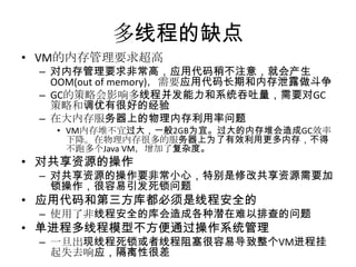 多线程的缺点
• VM的内存管理要求超高

– 对内存管理要求非常高，应用代码稍不注意，就会产生
OOM(out of memory)，需要应用代码长期和内存泄露做斗争
– GC的策略会影响多线程并发能力和系统吞吐量，需要对GC
策略和调优有很好的经验
– 在大内存服务器上的物理内存利用率问题
• VM内存堆不宜过大，一般2GB为宜。过大的内存堆会造成GC效率
下降。在物理内存很多的服务器上为了有效利用更多内存，不得
不跑多个Java VM，增加了复杂度。

• 对共享资源的操作

– 对共享资源的操作要非常小心，特别是修改共享资源需要加
锁操作，很容易引发死锁问题

• 应用代码和第三方库都必须是线程安全的

– 使用了非线程安全的库会造成各种潜在难以排查的问题

• 单进程多线程模型不方便通过操作系统管理

– 一旦出现线程死锁或者线程阻塞很容易导致整个VM进程挂
起失去响应，隔离性很差

 