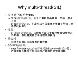 Why multi-thread(GIL)
• 提供简化的并发策略

– 对CPU密集型运算，并发不能提高吞吐量：加锁，禁止
并发
– 对IO密集型运算，并发可以有效提高吞吐量：解锁，允
许多线程并发

• 性能

– 对CPU密集型运算，多线程并发由于线程场景切换带来
的开销，吞吐量要差于单进程顺序执行

• 兹容性
– 加锁可以保证代码和库的兼容性

• GC和内存管理
– Ruby和Python的GC内存管理无法和Java VM相提并论，
严重依赖多线程会带来非常严重的内存管理问题

 