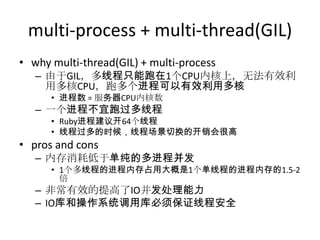 multi-process + multi-thread(GIL)
• why multi-thread(GIL) + multi-process
– 由于GIL，多线程只能跑在1个CPU内核上，无法有效利
用多核CPU，跑多个进程可以有效利用多核
• 进程数 = 服务器CPU内核数

– 一个进程不宜跑过多线程
• Ruby进程建议开64个线程
• 线程过多的时候，线程场景切换的开销会很高

• pros and cons
– 内存消耗低于单纯的多进程并发
• 1个多线程的进程内存占用大概是1个单线程的进程内存的1.5-2
倍

– 非常有效的提高了IO并发处理能力
– IO库和操作系统调用库必须保证线程安全

 