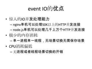 event IO的优点
• 惊人的IO并发处理能力
– nginx单机可以处理50K以上的HTTP并发连接
– node.js单机可以处理几千上万个HTTP并发连接

• 极少的内存消耗
– 单一进程单一线程，无场景切换无需保存场景

• CPU消耗偏低
– 无进程或者线程场景切换的开销

 