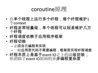 coroutine原理
• 在单个线程上运行多个纤程，每个纤程维护1
个context
• 纤程非常轻量级，单个线程可以轻易维护几万
个纤程
• 纤程调度依赖于应用程序框架
• 纤程切换
– 必须自己编程来实现
– 一般应用层代码不需要编程，框架层实现纤程调度

• 纤程本质上是基于event IO之上的高级封装，
但消除了event IO原始的异步编程复杂度

 