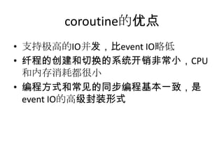 coroutine的优点
• 支持极高的IO并发，比event IO略低
• 纤程的创建和切换的系统开销非常小，CPU
和内存消耗都很小
• 编程方式和常见的同步编程基本一致，是
event IO的高级封装形式

 