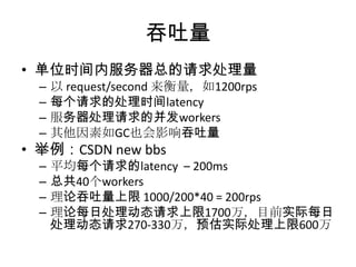 吞吐量
• 单位时间内服务器总的请求处理量
–
–
–
–

以 request/second 来衡量，如1200rps
每个请求的处理时间latency
服务器处理请求的并发workers
其他因素如GC也会影响吞吐量

–
–
–
–

平均每个请求的latency – 200ms
总共40个workers
理论吞吐量上限 1000/200*40 = 200rps
理论每日处理动态请求上限1700万，目前实际每日
处理动态请求270-330万，预估实际处理上限600万

• 举例：CSDN new bbs

 