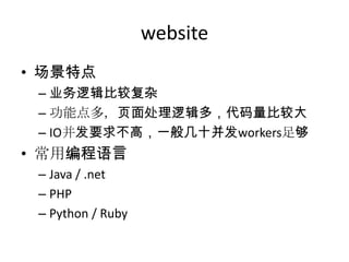 website
• 场景特点
– 业务逻辑比较复杂
– 功能点多，页面处理逻辑多，代码量比较大
– IO并发要求不高，一般几十并发workers足够

• 常用编程语言
– Java / .net
– PHP
– Python / Ruby

 
