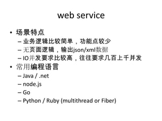 web service
• 场景特点
– 业务逻辑比较简单，功能点较少
– 无页面逻辑，输出json/xml数据
– IO并发要求比较高，往往要求几百上千并发

• 常用编程语言
– Java / .net
– node.js
– Go
– Python / Ruby (multithread or Fiber)

 