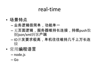 real-time
• 场景特点
– 业务逻辑很简单，功能单一
– 无页面逻辑，服务器维持长连接，持续push数
据json/xml到客户端
– IO并发要求极高，单机往往维持几千上万长连
接

• 常用编程语言
– node.js
– Go

 