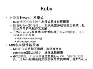 Ruby
• 支持多种Web并发模式
– Ruby社区当前主流并发模式是多进程模型
– 随着Rails4.0即将推出，默认设置多线程安全模式，社
区逐渐向多线程并发发展
– 在Web service场景也有优秀的基于Fiber的框架，可支
持极高的IO并发
• Goliath (em-synchrony)
• sinatra-synchrony

• MRI虚拟机性能很差
– MRI的代码结构不清晰，改进难度大
– core team团队比较小，进展比较缓慢
– GC效率差，和主流商业虚拟机Java VM，V8有巨大差
距，是Ruby应用迈向顶级规模的主要障碍，例如Twitter

 