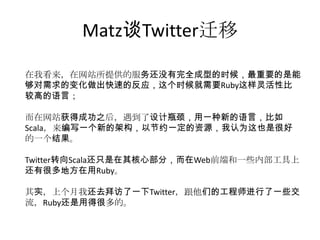 Matz谈Twitter迁移
在我看来，在网站所提供的服务还没有完全成型的时候，最重要的是能
够对需求的变化做出快速的反应，这个时候就需要Ruby这样灵活性比
较高的语言；
而在网站获得成功之后，遇到了设计瓶颈，用一种新的语言，比如
Scala，来编写一个新的架构，以节约一定的资源，我认为这也是很好
的一个结果。
Twitter转向Scala还只是在其核心部分，而在Web前端和一些内部工具上
还有很多地方在用Ruby。
其实，上个月我还去拜访了一下Twitter，跟他们的工程师进行了一些交
流，Ruby还是用得很多的。

 