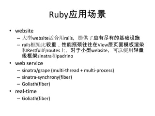 Ruby应用场景
• website
– 大型website适合用rails，提供了应有尽有的基础设施
– rails框架比较重，性能瓶颈往往在View层页面模板渲染
和Restful的routes上，对于小型website，可以使用轻量
级框架sinatra和padrino

• web service
– sinatra/grape (multi-thread + multi-process)
– sinatra-synchrony(fiber)
– Goliath(fiber)

• real-time
– Goliath(fiber)

 