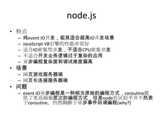 node.js
• 特点
–
–
–
–
–

纯event IO并发，极其适合超高IO并发场景
JavaScript V8引擎的性能非常好
适合IO密集型并发，不适合CPU密集并发
不适合开发业务逻辑过于复杂的应用
异步编程复杂度和调试难度偏高

• 场景

– 网页游戏服务器端
– 网页长连接服务器端

• 问题

– event IO异步编程是一种相当原始的编程方式，coroutine提
供了更高抽象层次的编程方式，但是node社区似乎并不热衷
于coroutine，仍然陶醉于异步事件回调编程(why?)

 