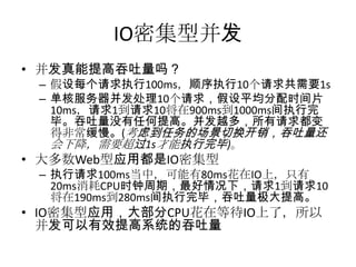 IO密集型并发
• 并发真能提高吞吐量吗？
– 假设每个请求执行100ms，顺序执行10个请求共需要1s
– 单核服务器并发处理10个请求，假设平均分配时间片
10ms，请求1到请求10将在900ms到1000ms间执行完
毕。吞吐量没有任何提高。并发越多，所有请求都变
得非常缓慢。(考虑到任务的场景切换开销，吞吐量还
会下降，需要超过1s才能执行完毕)。

• 大多数Web型应用都是IO密集型

– 执行请求100ms当中，可能有80ms花在IO上，只有
20ms消耗CPU时钟周期，最好情况下，请求1到请求10
将在190ms到280ms间执行完毕，吞吐量极大提高。

• IO密集型应用，大部分CPU花在等待IO上了，所以
并发可以有效提高系统的吞吐量

 